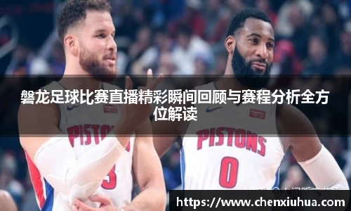 磐龙足球比赛直播精彩瞬间回顾与赛程分析全方位解读