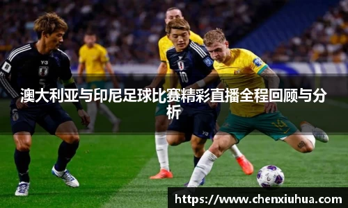 澳大利亚与印尼足球比赛精彩直播全程回顾与分析
